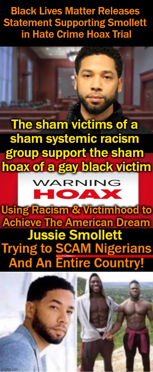 SAD When Scams Have To Be Created to Support Systemic Racism | Black Lives Matter Releases 
Statement Supporting Smollett 
in Hate Crime Hoax Trial; The sham victims of a 
sham systemic racism 
group support the sham 
hoax of a gay black victim; Using Racism & Victimhood to
Achieve The American Dream | image tagged in politics,blm,jussie smollett,scammers,victims,racism | made w/ Imgflip meme maker