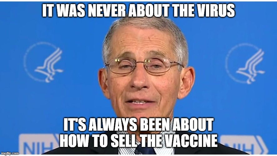 Dr Fauci | IT WAS NEVER ABOUT THE VIRUS; IT'S ALWAYS BEEN ABOUT HOW TO SELL THE VACCINE | image tagged in dr fauci | made w/ Imgflip meme maker