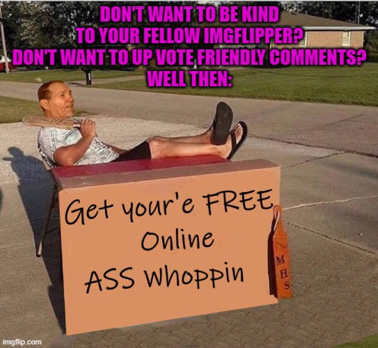 Get your FREE online Ass whoopin! | DON'T WANT TO BE KIND TO YOUR FELLOW IMGFLIPPER?
DON'T WANT TO UP VOTE FRIENDLY COMMENTS?
WELL THEN: | image tagged in ass whoopin,freedom,kewlew | made w/ Imgflip meme maker