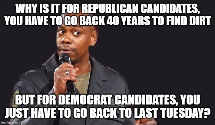 comedian  | WHY IS IT FOR REPUBLICAN CANDIDATES, YOU HAVE TO GO BACK 40 YEARS TO FIND DIRT; BUT FOR DEMOCRAT CANDIDATES, YOU JUST HAVE TO GO BACK TO LAST TUESDAY? | image tagged in comedian | made w/ Imgflip meme maker