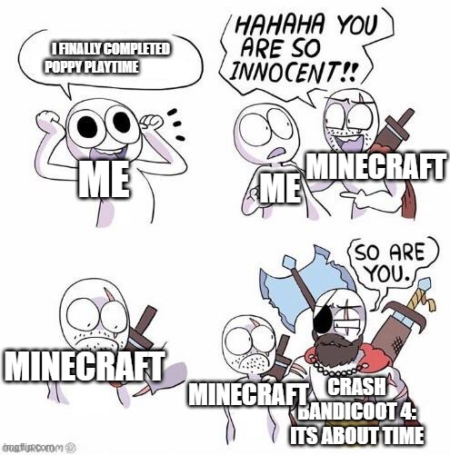 These do be how it feels |  I FINALLY COMPLETED POPPY PLAYTIME; MINECRAFT; ME; ME; MINECRAFT; MINECRAFT; CRASH BANDICOOT 4: ITS ABOUT TIME | image tagged in you are so innocent | made w/ Imgflip meme maker