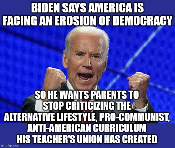 Biden has said this. This isn't hyperbole or anti-Biden rhetoric. This lunatic actually said this. Where is your outrage? |  BIDEN SAYS AMERICA IS FACING AN EROSION OF DEMOCRACY; SO HE WANTS PARENTS TO STOP CRITICIZING THE ALTERNATIVE LIFESTYLE, PRO-COMMUNIST, ANTI-AMERICAN CURRICULUM HIS TEACHER'S UNION HAS CREATED | image tagged in joe biden fists angry,liberal hypocrisy,democracy,communism,media lies | made w/ Imgflip meme maker