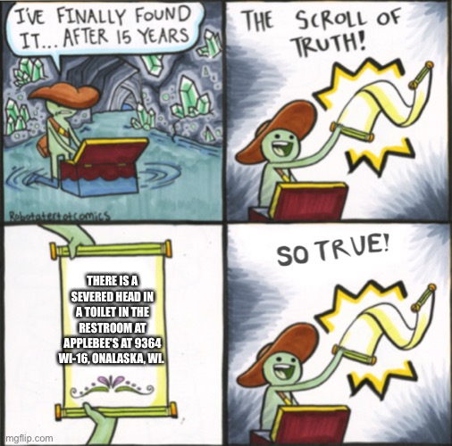 The Real Scroll Of Truth | THERE IS A SEVERED HEAD IN A TOILET IN THE RESTROOM AT APPLEBEE'S AT 9364 WI-16, ONALASKA, WI. | image tagged in the real scroll of truth | made w/ Imgflip meme maker