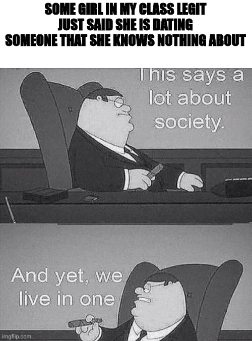 And the guy doesn't know they're dating, lmao | SOME GIRL IN MY CLASS LEGIT JUST SAID SHE IS DATING SOMEONE THAT SHE KNOWS NOTHING ABOUT | image tagged in this says a lot about society | made w/ Imgflip meme maker