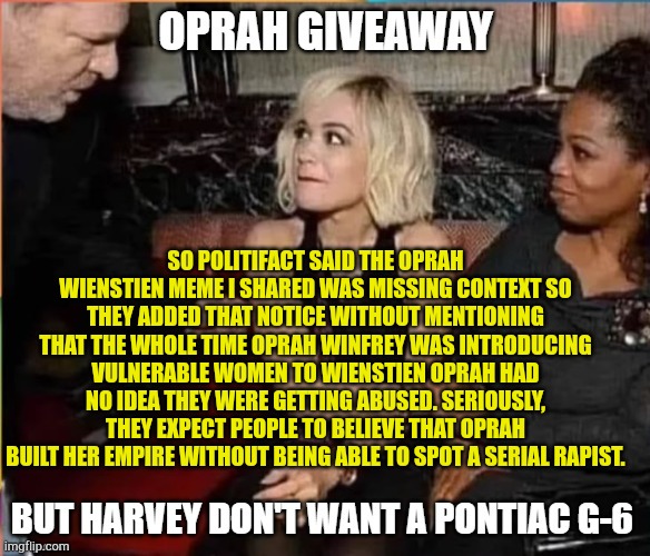 Mass Media Protects Oprah | SO POLITIFACT SAID THE OPRAH WIENSTIEN MEME I SHARED WAS MISSING CONTEXT SO THEY ADDED THAT NOTICE WITHOUT MENTIONING THAT THE WHOLE TIME OPRAH WINFREY WAS INTRODUCING VULNERABLE WOMEN TO WIENSTIEN OPRAH HAD NO IDEA THEY WERE GETTING ABUSED. SERIOUSLY, THEY EXPECT PEOPLE TO BELIEVE THAT OPRAH BUILT HER EMPIRE WITHOUT BEING ABLE TO SPOT A SERIAL RAPIST. | image tagged in oprah's traffic,communist socialist,evil plotting raccoon,scumbag hollywood,jeffrey epstein,fake news | made w/ Imgflip meme maker