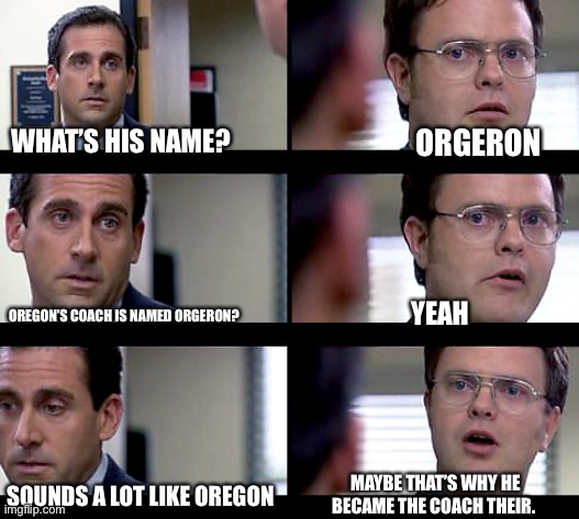 Dwight Crentist | WHAT’S HIS NAME? ORGERON; OREGON’S COACH IS NAMED ORGERON? YEAH; MAYBE THAT’S WHY HE BECAME THE COACH THEIR. SOUNDS A LOT LIKE OREGON | image tagged in dwight crentist | made w/ Imgflip meme maker