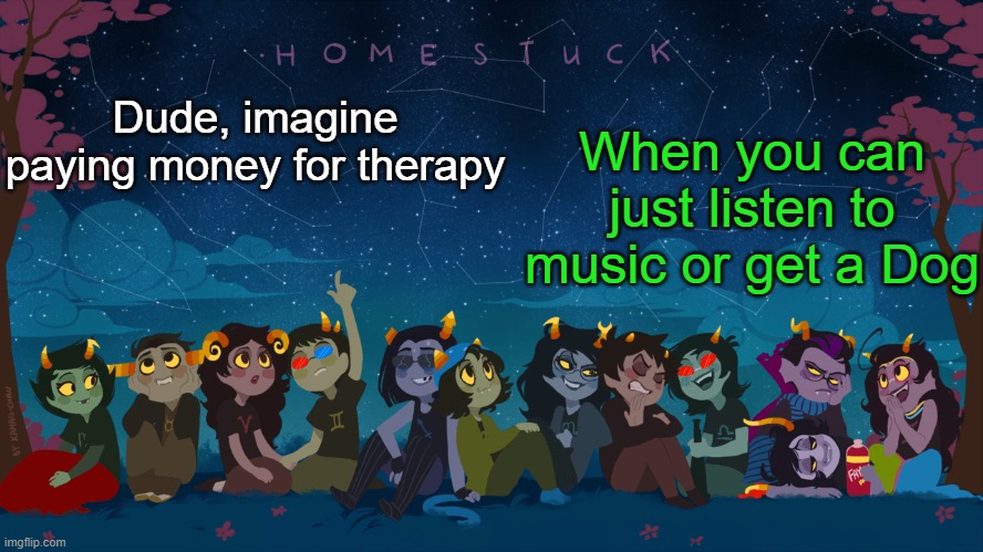 I mean of course you gotta pay for food and the vet and all, but you can see someone else's dog ig | When you can just listen to music or get a Dog; Dude, imagine paying money for therapy | image tagged in homestuck template | made w/ Imgflip meme maker
