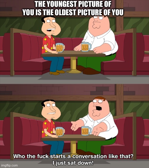 Who starts conversation like that | THE YOUNGEST PICTURE OF YOU IS THE OLDEST PICTURE OF YOU | image tagged in who starts conversation like that | made w/ Imgflip meme maker