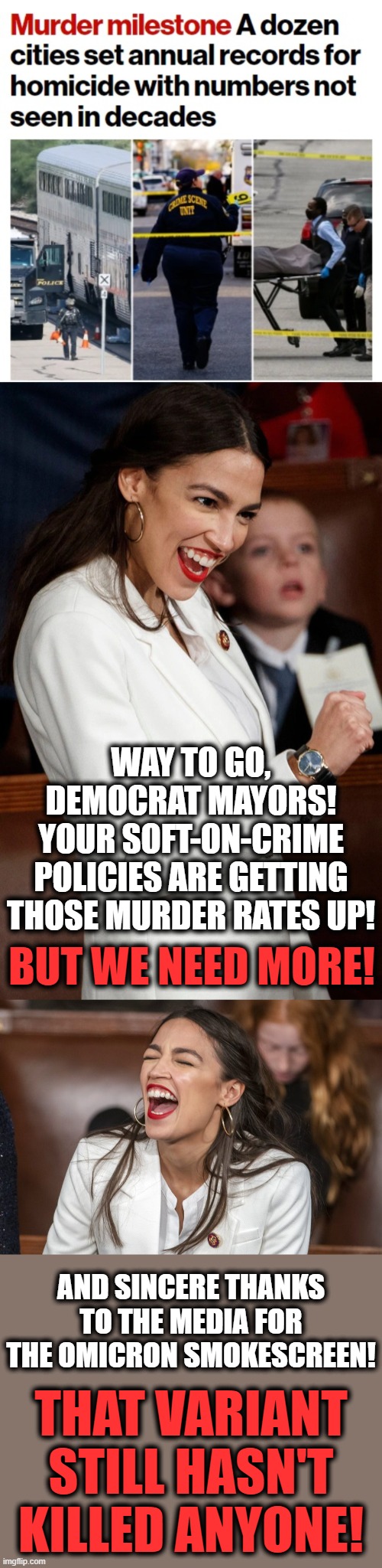 What happens when you vote democrat | WAY TO GO, DEMOCRAT MAYORS!
YOUR SOFT-ON-CRIME POLICIES ARE GETTING THOSE MURDER RATES UP! BUT WE NEED MORE! AND SINCERE THANKS TO THE MEDIA FOR THE OMICRON SMOKESCREEN! THAT VARIANT STILL HASN'T KILLED ANYONE! | image tagged in memes,record homicides,crime,alexandria ocasio-cortez,democrat mayors,omicron | made w/ Imgflip meme maker