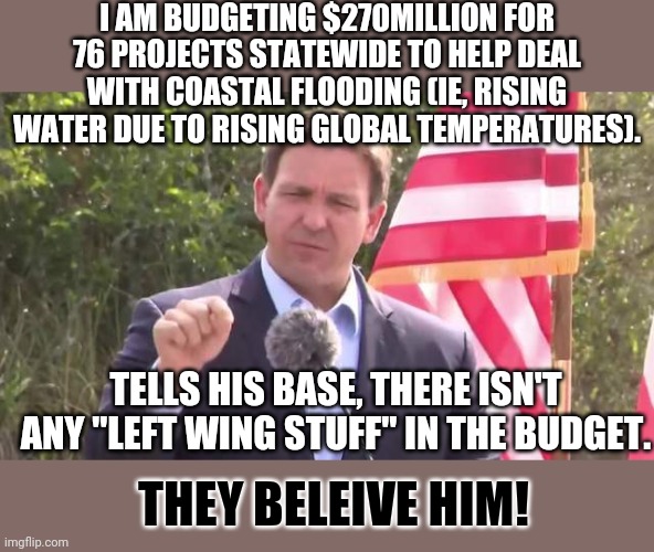 The base doeant really know, they were told it doesn't, then it must not have any!! | I AM BUDGETING $270MILLION FOR 76 PROJECTS STATEWIDE TO HELP DEAL WITH COASTAL FLOODING (IE, RISING WATER DUE TO RISING GLOBAL TEMPERATURES). TELLS HIS BASE, THERE ISN'T ANY "LEFT WING STUFF" IN THE BUDGET. THEY BELEIVE HIM! | image tagged in florida governor ron desantis | made w/ Imgflip meme maker