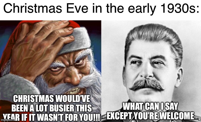 Santa and Stalin talking in the early 1930s: | Christmas Eve in the early 1930s:; CHRISTMAS WOULD’VE BEEN A LOT BUSIER THIS YEAR IF IT WASN’T FOR YOU!!! WHAT CAN I SAY EXCEPT YOU’RE WELCOME | image tagged in hypocrite stalin,what can i say except you're welcome,joseph stalin,santa claus,christmas,dark humor | made w/ Imgflip meme maker