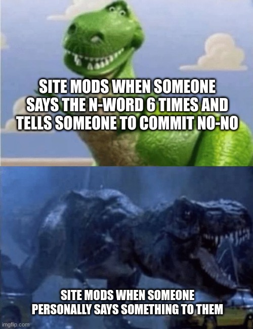 Happy Angry Dinosaur | SITE MODS WHEN SOMEONE SAYS THE N-WORD 6 TIMES AND TELLS SOMEONE TO COMMIT NO-NO; SITE MODS WHEN SOMEONE PERSONALLY SAYS SOMETHING TO THEM | image tagged in happy angry dinosaur,site mods | made w/ Imgflip meme maker