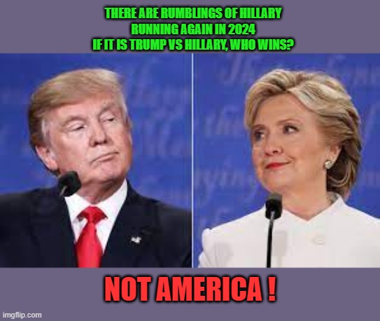 Trump vs Hillary | THERE ARE RUMBLINGS OF HILLARY
RUNNING AGAIN IN 2024
IF IT IS TRUMP VS HILLARY, WHO WINS? NOT AMERICA ! | image tagged in trump,hillary,2024 | made w/ Imgflip meme maker