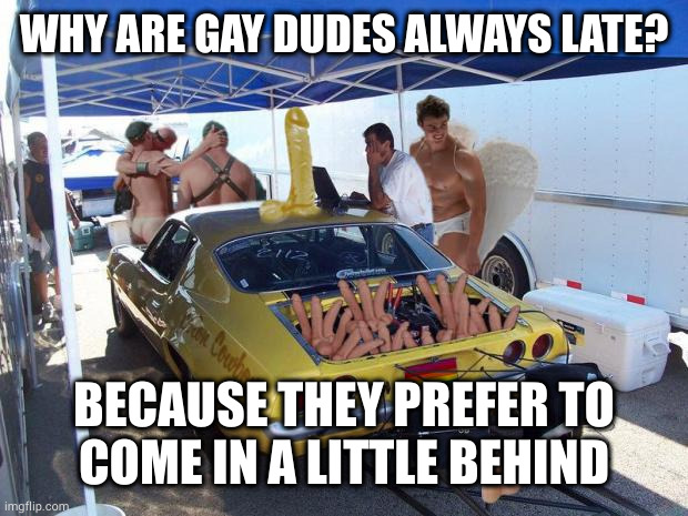 Plus they're always pegged at 69 | WHY ARE GAY DUDES ALWAYS LATE? BECAUSE THEY PREFER TO
COME IN A LITTLE BEHIND | image tagged in gay racing | made w/ Imgflip meme maker