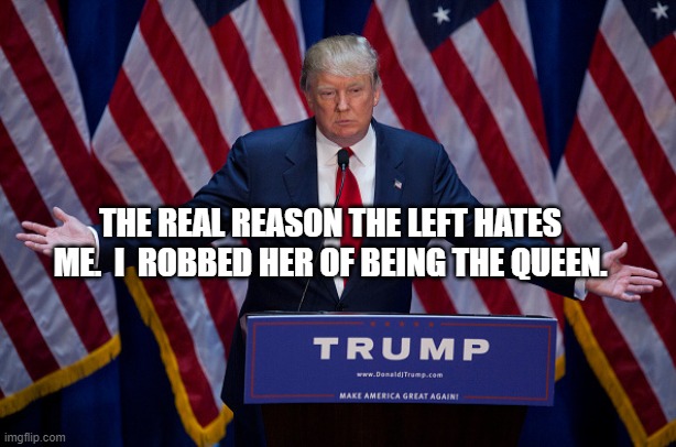 Donald Trump | THE REAL REASON THE LEFT HATES ME.  I  ROBBED HER OF BEING THE QUEEN. | image tagged in donald trump | made w/ Imgflip meme maker
