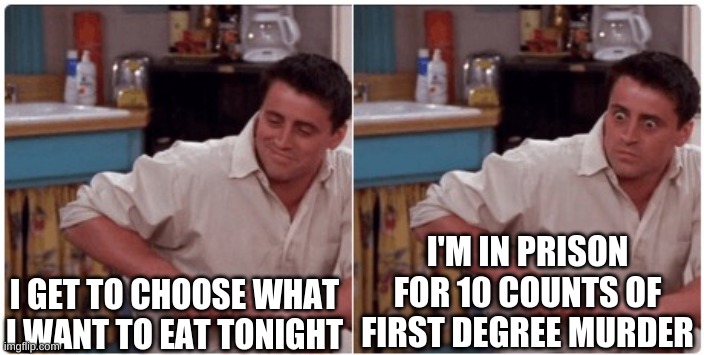Joey from Friends | I GET TO CHOOSE WHAT I WANT TO EAT TONIGHT; I'M IN PRISON FOR 10 COUNTS OF FIRST DEGREE MURDER | image tagged in joey from friends | made w/ Imgflip meme maker