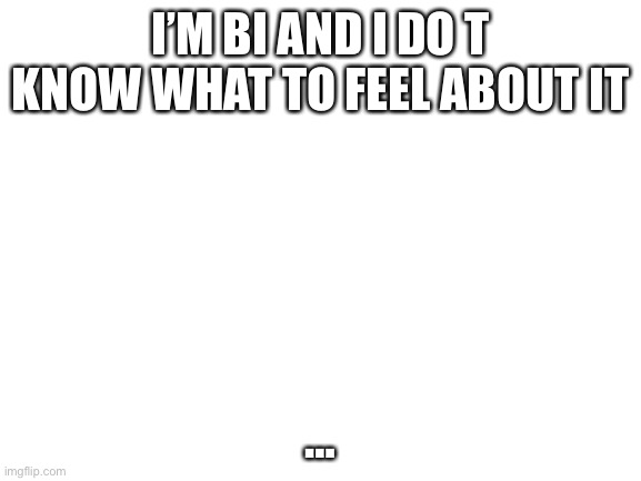 Blank White Template | I’M BI AND I DO T KNOW WHAT TO FEEL ABOUT IT; … | image tagged in blank white template | made w/ Imgflip meme maker