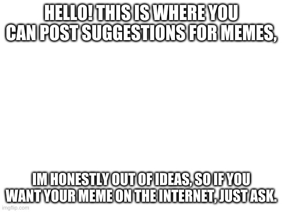Ask Me | HELLO! THIS IS WHERE YOU CAN POST SUGGESTIONS FOR MEMES, IM HONESTLY OUT OF IDEAS, SO IF YOU WANT YOUR MEME ON THE INTERNET, JUST ASK. | image tagged in blank white template | made w/ Imgflip meme maker