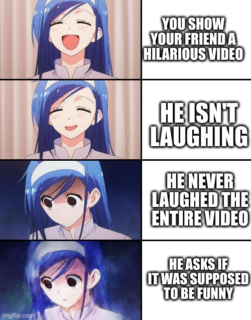 What a broken sense of humor he has :) | YOU SHOW YOUR FRIEND A HILARIOUS VIDEO; HE ISN'T LAUGHING; HE NEVER LAUGHED THE ENTIRE VIDEO; HE ASKS IF IT WAS SUPPOSED TO BE FUNNY | image tagged in happiness to despair | made w/ Imgflip meme maker