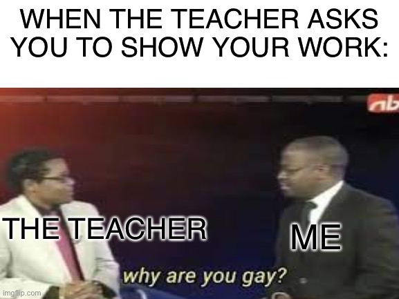 Why do I have to show my work | WHEN THE TEACHER ASKS YOU TO SHOW YOUR WORK:; THE TEACHER; ME | image tagged in memes,relatable,school,stop reading the tags,why are you gay | made w/ Imgflip meme maker