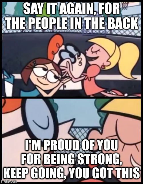 Have a good day | SAY IT AGAIN, FOR THE PEOPLE IN THE BACK; I'M PROUD OF YOU FOR BEING STRONG, KEEP GOING, YOU GOT THIS | image tagged in memes,say it again dexter | made w/ Imgflip meme maker