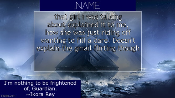 .name Ikora Rey Announcement Temp | that girl i was talking about explained it to me, how she was just riding off wanting to fill a dare. Doesn't explain the gmail flirting though | image tagged in name ikora rey announcement temp | made w/ Imgflip meme maker
