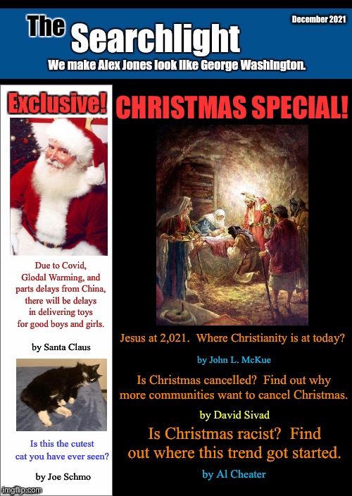 New blank Searchlight cover | December 2021; CHRISTMAS SPECIAL! Due to Covid, Glodal Warming, and parts delays from China, there will be delays in delivering toys for good boys and girls. Jesus at 2,021.  Where Christianity is at today? by Santa Claus; by John L. McKue; Is Christmas cancelled?  Find out why more communities want to cancel Christmas. by David Sivad; Is Christmas racist?  Find out where this trend got started. Is this the cutest cat you have ever seen? by Al Cheater; by Joe Schmo | image tagged in new blank searchlight cover | made w/ Imgflip meme maker