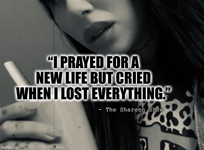 Life |  “I PRAYED FOR A NEW LIFE BUT CRIED WHEN I LOST EVERYTHING.”; - The Shareen Show | image tagged in inspirational quotes,life,abuse,prayer,god,jesus christ | made w/ Imgflip meme maker