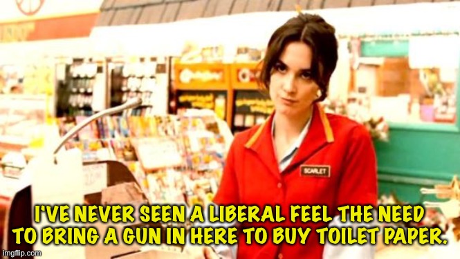 Cashier Meme | I'VE NEVER SEEN A LIBERAL FEEL THE NEED TO BRING A GUN IN HERE TO BUY TOILET PAPER. | image tagged in cashier meme | made w/ Imgflip meme maker