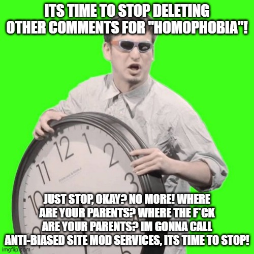 It's Time To Stop | ITS TIME TO STOP DELETING OTHER COMMENTS FOR "HOMOPHOBIA"! JUST STOP, OKAY? NO MORE! WHERE ARE YOUR PARENTS? WHERE THE F*CK ARE YOUR PARENTS? IM GONNA CALL ANTI-BIASED SITE MOD SERVICES, ITS TIME TO STOP! | image tagged in it's time to stop | made w/ Imgflip meme maker