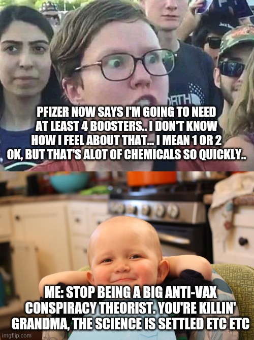 Today's hilarious conversation with my lefty workmate | PFIZER NOW SAYS I'M GOING TO NEED AT LEAST 4 BOOSTERS.. I DON'T KNOW HOW I FEEL ABOUT THAT... I MEAN 1 OR 2 OK, BUT THAT'S ALOT OF CHEMICALS SO QUICKLY.. ME: STOP BEING A BIG ANTI-VAX CONSPIRACY THEORIST. YOU'RE KILLIN' GRANDMA, THE SCIENCE IS SETTLED ETC ETC | image tagged in triggered liberal,smug baby | made w/ Imgflip meme maker