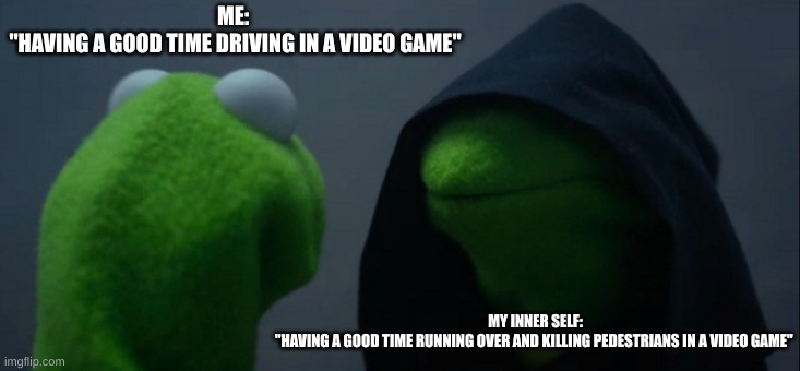 *Please insert your meme name title* | ME: 
"HAVING A GOOD TIME DRIVING IN A VIDEO GAME"; MY INNER SELF:
"HAVING A GOOD TIME RUNNING OVER AND KILLING PEDESTRIANS IN A VIDEO GAME" | image tagged in memes,evil kermit | made w/ Imgflip meme maker