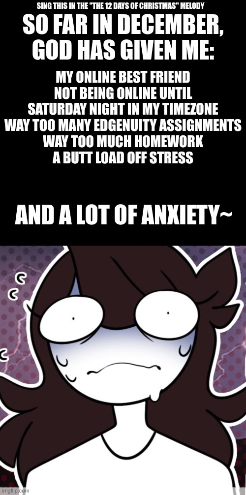 SO FAR IN DECEMBER, GOD HAS GIVEN ME:; SING THIS IN THE "THE 12 DAYS OF CHRISTMAS" MELODY; MY ONLINE BEST FRIEND NOT BEING ONLINE UNTIL SATURDAY NIGHT IN MY TIMEZONE
WAY TOO MANY EDGENUITY ASSIGNMENTS
WAY TOO MUCH HOMEWORK
A BUTT LOAD OFF STRESS; AND A LOT OF ANXIETY~ | image tagged in memes,blank transparent square | made w/ Imgflip meme maker
