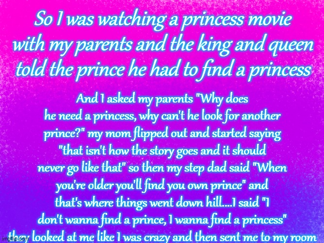 Long story short, they probably think their only daughter is insane ? | So I was watching a princess movie with my parents and the king and queen told the prince he had to find a princess; And I asked my parents "Why does he need a princess, why can't he look for another prince?" my mom flipped out and started saying "that isn't how the story goes and it should never go like that" so then my step dad said "When you're older you'll find you own prince" and that's where things went down hill....I said "I don't wanna find a prince, I wanna find a princess" they looked at me like I was crazy and then sent me to my room | image tagged in pretty bi flag | made w/ Imgflip meme maker