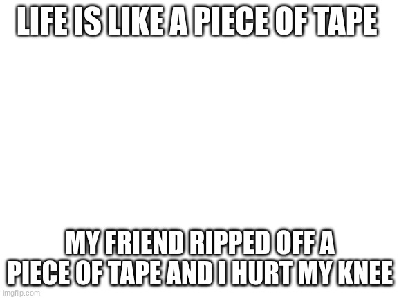 Blank White Template | LIFE IS LIKE A PIECE OF TAPE; MY FRIEND RIPPED OFF A PIECE OF TAPE AND I HURT MY KNEE | image tagged in blank white template | made w/ Imgflip meme maker