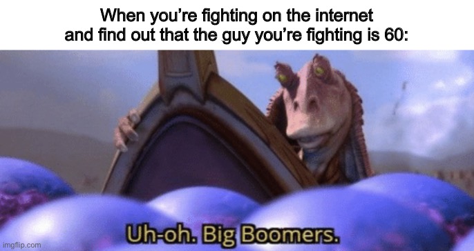Haha, this is my first meme | When you’re fighting on the internet and find out that the guy you’re fighting is 60: | image tagged in big boomer,oh wow are you actually reading these tags,hello | made w/ Imgflip meme maker