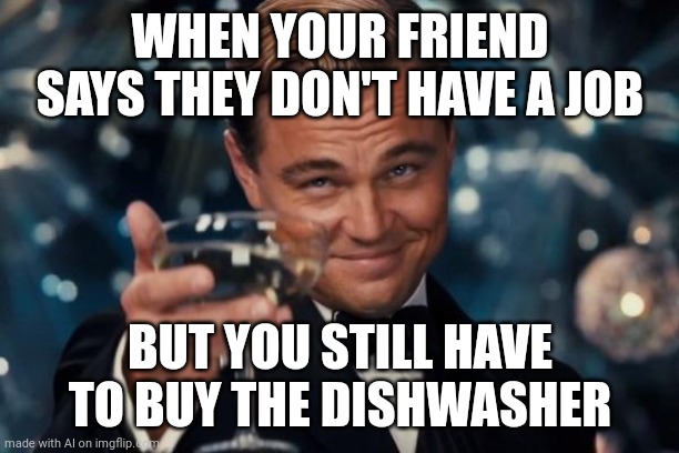 Leonardo Dicaprio Cheers | WHEN YOUR FRIEND SAYS THEY DON'T HAVE A JOB; BUT YOU STILL HAVE TO BUY THE DISHWASHER | image tagged in memes,leonardo dicaprio cheers | made w/ Imgflip meme maker