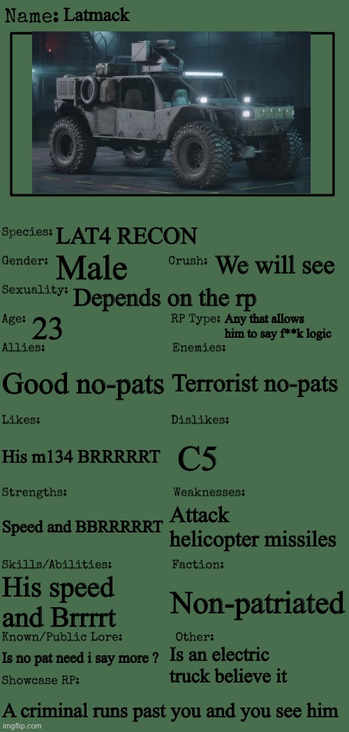 New OC showcase for RP stream | Latmack; LAT4 RECON; We will see; Male; Depends on the rp; 23; Any that allows him to say f**k logic; Good no-pats; Terrorist no-pats; C5; His m134 BRRRRRT; Attack helicopter missiles; Speed and BBRRRRRT; His speed and Brrrrt; Non-patriated; Is no pat need i say more ? Is an electric truck believe it; A criminal runs past you and you see him | image tagged in new oc showcase for rp stream | made w/ Imgflip meme maker