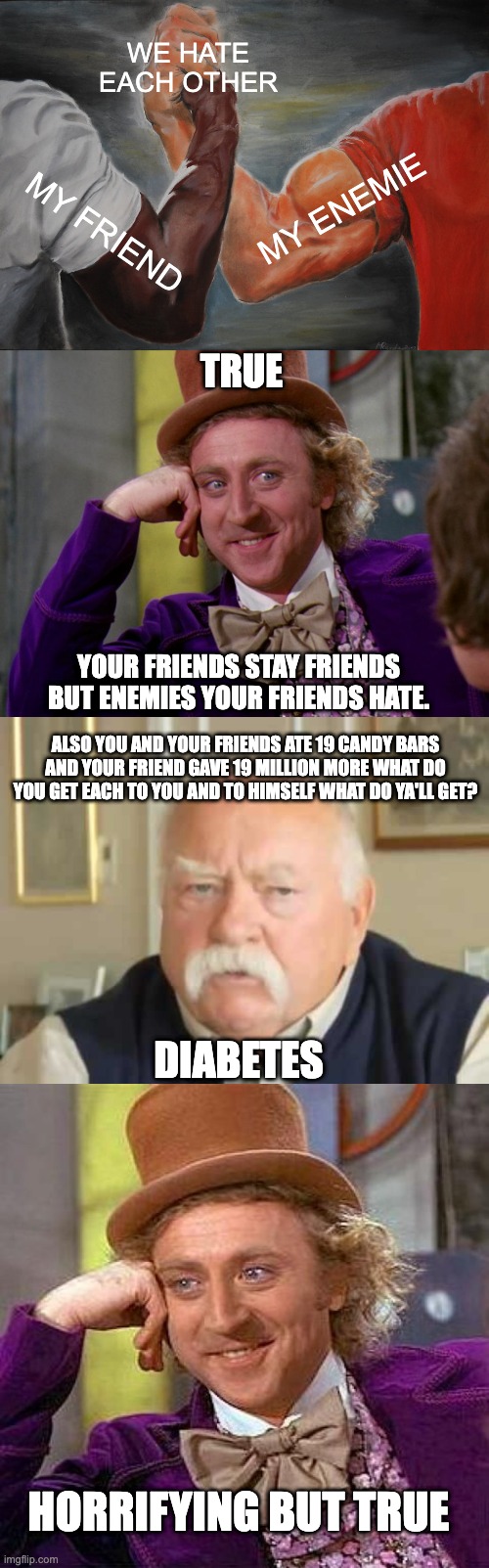 HORRIFYING FACTS |  WE HATE EACH OTHER; MY ENEMIE; MY FRIEND; TRUE; YOUR FRIENDS STAY FRIENDS BUT ENEMIES YOUR FRIENDS HATE. ALSO YOU AND YOUR FRIENDS ATE 19 CANDY BARS AND YOUR FRIEND GAVE 19 MILLION MORE WHAT DO YOU GET EACH TO YOU AND TO HIMSELF WHAT DO YA'LL GET? DIABETES; HORRIFYING BUT TRUE | image tagged in memes,epic handshake,charlie-chocolate-factory,diabetes,creepy condescending wonka | made w/ Imgflip meme maker