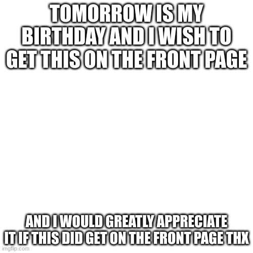 pls get this on front page i posted this on dec, 9th have a nice day | TOMORROW IS MY BIRTHDAY AND I WISH TO GET THIS ON THE FRONT PAGE; AND I WOULD GREATLY APPRECIATE IT IF THIS DID GET ON THE FRONT PAGE THX | image tagged in memes,blank transparent square | made w/ Imgflip meme maker