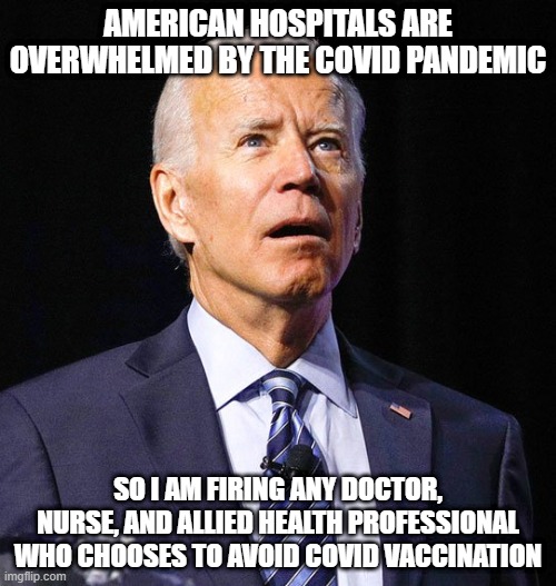Joe Biden | AMERICAN HOSPITALS ARE OVERWHELMED BY THE COVID PANDEMIC; SO I AM FIRING ANY DOCTOR, NURSE, AND ALLIED HEALTH PROFESSIONAL WHO CHOOSES TO AVOID COVID VACCINATION | image tagged in joe biden | made w/ Imgflip meme maker