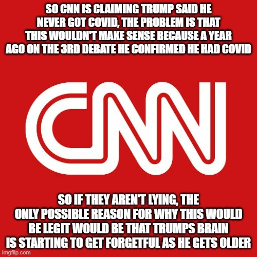 Other than my Senior Brain theory, Trump wouldn't say he never had Covid. Our factcheck at ImgFlip makes the claim false | SO CNN IS CLAIMING TRUMP SAID HE NEVER GOT COVID, THE PROBLEM IS THAT THIS WOULDN'T MAKE SENSE BECAUSE A YEAR AGO ON THE 3RD DEBATE HE CONFIRMED HE HAD COVID; SO IF THEY AREN'T LYING, THE ONLY POSSIBLE REASON FOR WHY THIS WOULD BE LEGIT WOULD BE THAT TRUMPS BRAIN IS STARTING TO GET FORGETFUL AS HE GETS OLDER | image tagged in cnn,false | made w/ Imgflip meme maker