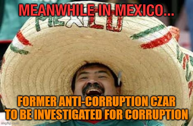 Meanwhile in Mexico... Former anti-corruption czar to be investigated for corruption |  MEANWHILE IN MEXICO... FORMER ANTI-CORRUPTION CZAR TO BE INVESTIGATED FOR CORRUPTION | image tagged in mexico | made w/ Imgflip meme maker
