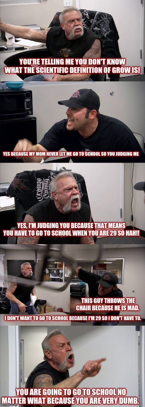 American Chopper Argument | YOU'RE TELLING ME YOU DON'T KNOW WHAT THE SCIENTIFIC DEFINITION OF GROW IS! YES BECAUSE MY MOM NEVER LET ME GO TO SCHOOL SO YOU JUDGING ME; YES, I'M JUDGING YOU BECAUSE THAT MEANS YOU HAVE TO GO TO SCHOOL WHEN YOU ARE 29 SO HAH!! THIS GUY THROWS THE CHAIR BECAUSE HE IS MAD. I DON'T WANT TO GO TO SCHOOL BECAUSE I'M 29 SO I DON'T HAVE TO. YOU ARE GOING TO GO TO SCHOOL NO MATTER WHAT BECAUSE YOU ARE VERY DUMB. | image tagged in memes,american chopper argument | made w/ Imgflip meme maker