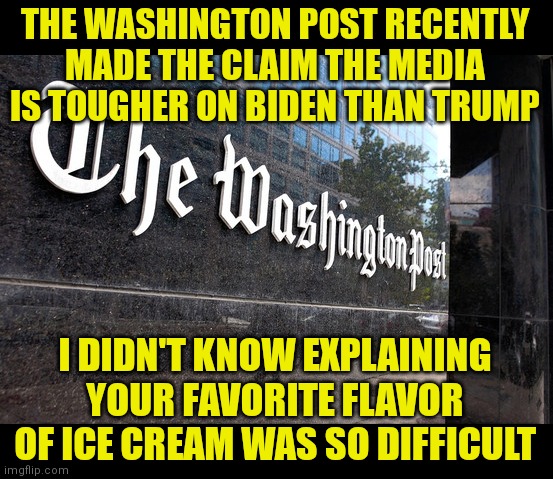 Are they serious? The liberal media has practically been wiping Biden's ass for him. Tougher indeed. | THE WASHINGTON POST RECENTLY MADE THE CLAIM THE MEDIA IS TOUGHER ON BIDEN THAN TRUMP; I DIDN'T KNOW EXPLAINING YOUR FAVORITE FLAVOR OF ICE CREAM WAS SO DIFFICULT | image tagged in washington post,creepy joe biden,liberal hypocrisy,biased media,mainstream media,media lies | made w/ Imgflip meme maker