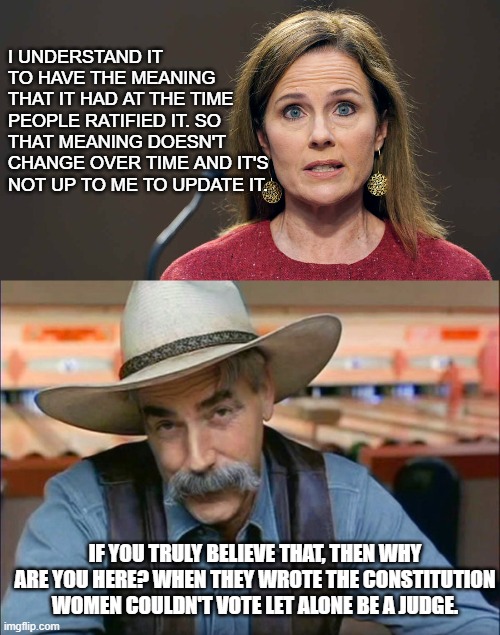 By her standard she shouldn't have a vote or a voice. | I UNDERSTAND IT TO HAVE THE MEANING THAT IT HAD AT THE TIME PEOPLE RATIFIED IT. SO THAT MEANING DOESN'T CHANGE OVER TIME AND IT'S NOT UP TO ME TO UPDATE IT. IF YOU TRULY BELIEVE THAT, THEN WHY ARE YOU HERE? WHEN THEY WROTE THE CONSTITUTION WOMEN COULDN'T VOTE LET ALONE BE A JUDGE. | image tagged in sam elliott special kind of stupid | made w/ Imgflip meme maker
