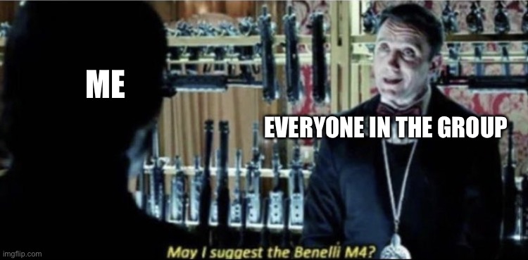 My group be like | ME; EVERYONE IN THE GROUP | image tagged in may i suggest the benelli m4 | made w/ Imgflip meme maker