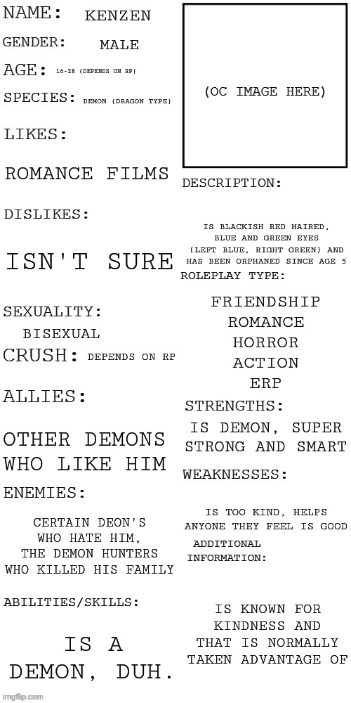 Kenzen! | KENZEN; MALE; 16-28 (DEPENDS ON RP); DEMON (DRAGON TYPE); ROMANCE FILMS; IS BLACKISH RED HAIRED, BLUE AND GREEN EYES (LEFT BLUE, RIGHT GREEN) AND HAS BEEN ORPHANED SINCE AGE 5; ISN'T SURE; FRIENDSHIP
ROMANCE
HORROR
ACTION
ERP; BISEXUAL; DEPENDS ON RP; IS DEMON, SUPER STRONG AND SMART; OTHER DEMONS WHO LIKE HIM; IS TOO KIND, HELPS ANYONE THEY FEEL IS GOOD; CERTAIN DEON'S WHO HATE HIM, THE DEMON HUNTERS WHO KILLED HIS FAMILY; IS KNOWN FOR KINDNESS AND THAT IS NORMALLY TAKEN ADVANTAGE OF; IS A DEMON, DUH. | image tagged in updated roleplay oc showcase | made w/ Imgflip meme maker