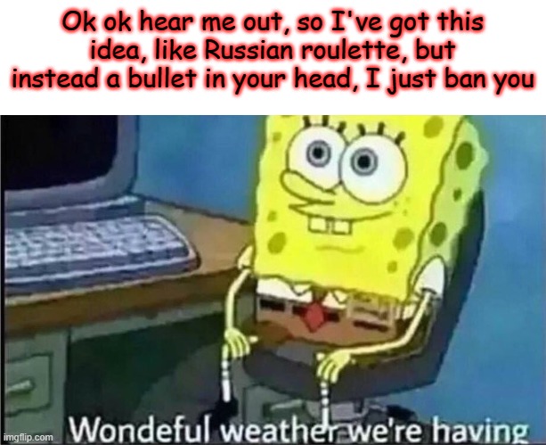 Who wants to play? :D Feel free to spin this and definitively prove what a tyrant I am. | Ok ok hear me out, so I've got this idea, like Russian roulette, but instead a bullet in your head, I just ban you | image tagged in spondgebob wonderful weather | made w/ Imgflip meme maker