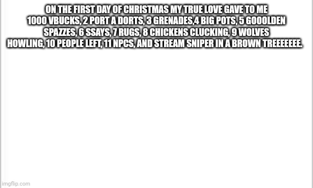 white background | ON THE FIRST DAY OF CHRISTMAS MY TRUE LOVE GAVE TO ME 1000 VBUCKS, 2 PORT A DORTS, 3 GRENADES,4 BIG POTS, 5 GOOOLDEN SPAZZES, 6 SSAYS, 7 RUGS, 8 CHICKENS CLUCKING, 9 WOLVES HOWLING, 10 PEOPLE LEFT, 11 NPCS, AND STREAM SNIPER IN A BROWN TREEEEEEE. | image tagged in white background | made w/ Imgflip meme maker